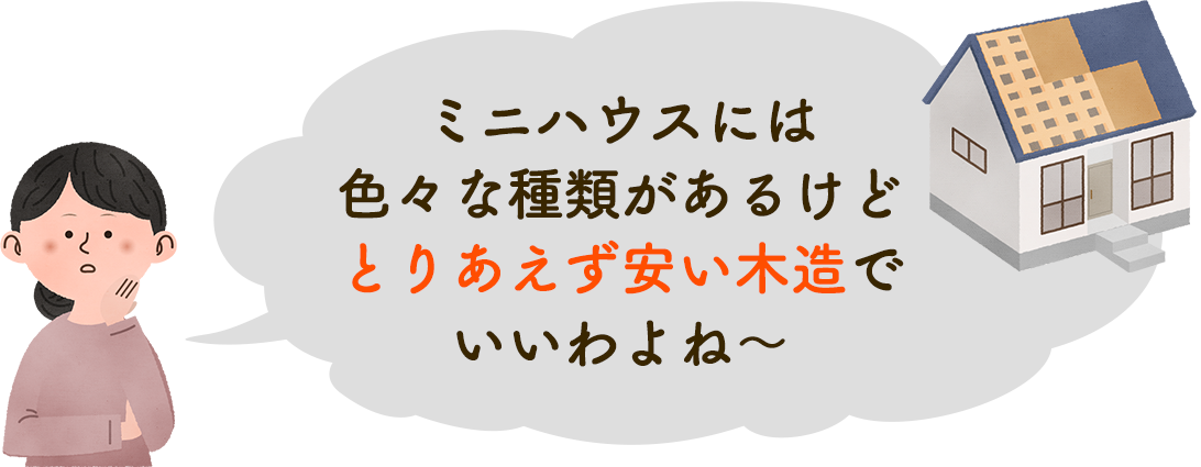 ミニハウスには色々な種類があるけどとりあえず安い木造でいいわよね〜